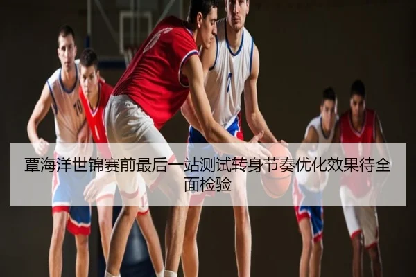 覃海洋世锦赛前最后一站测试转身节奏优化效果待全面检验