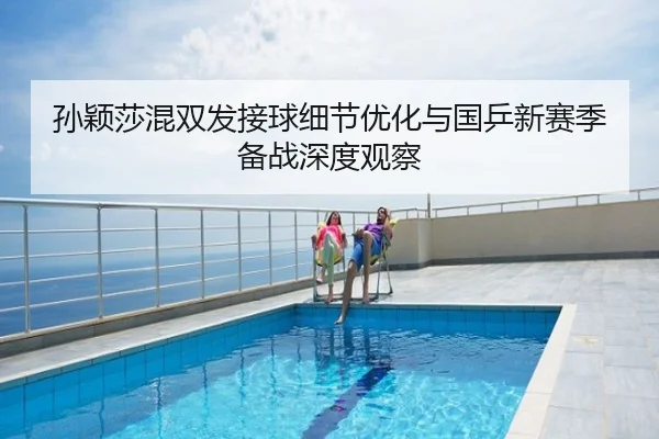 孙颖莎混双发接球细节优化与国乒新赛季备战深度观察