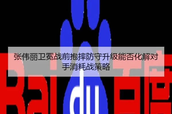 张伟丽卫冕战前抱摔防守升级能否化解对手消耗战策略