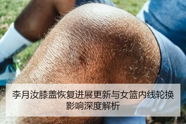 李月汝膝盖恢复进展更新与女篮内线轮换影响深度解析